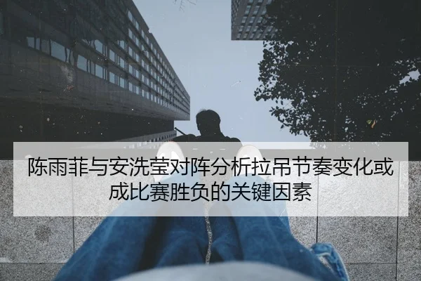 陈雨菲与安洗莹对阵分析拉吊节奏变化或成比赛胜负的关键因素