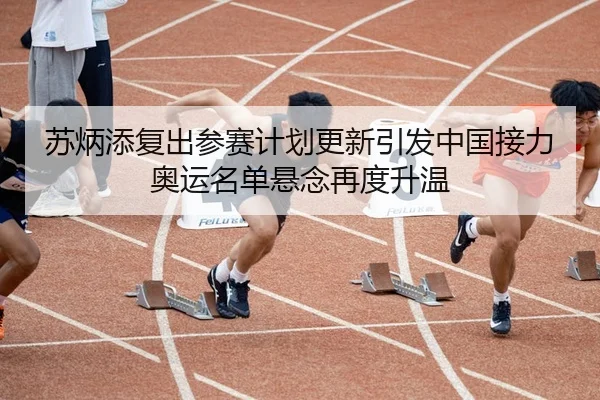 苏炳添复出参赛计划更新引发中国接力奥运名单悬念再度升温