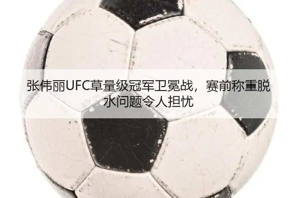 张伟丽UFC草量级冠军卫冕战，赛前称重脱水问题令人担忧