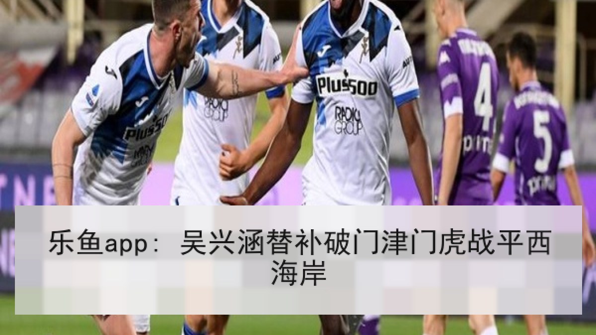 乐鱼app: 吴兴涵替补破门津门虎战平西海岸 乐鱼app: 吴兴涵替补破门津门虎战平西海岸